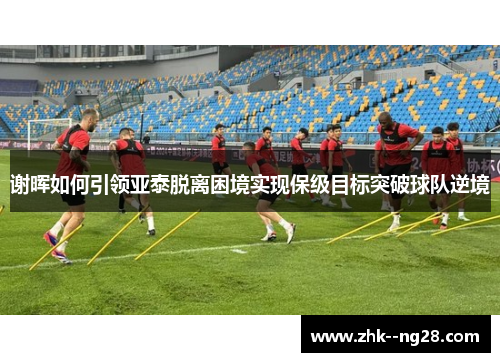 谢晖如何引领亚泰脱离困境实现保级目标突破球队逆境