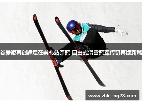 谷爱凌再创辉煌在崇礼站夺冠 自由式滑雪冠军传奇再续新篇 谷爱凌再创辉煌在崇礼站夺冠 自由式滑雪冠军传奇再续新篇