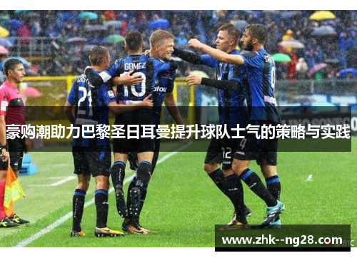 豪购潮助力巴黎圣日耳曼提升球队士气的策略与实践