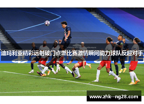 迪玛利亚精彩远射破门点燃比赛激情瞬间助力球队反超对手