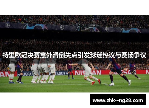 特里欧冠决赛意外滑倒失点引发球迷热议与赛场争议 特里欧冠决赛意外滑倒失点引发球迷热议与赛场争议