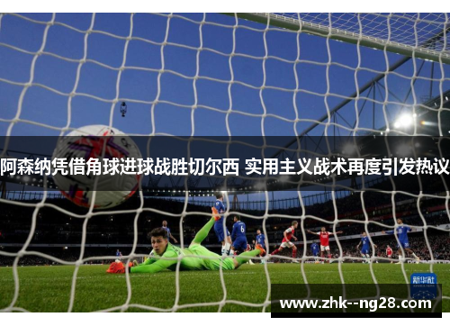 阿森纳凭借角球进球战胜切尔西 实用主义战术再度引发热议 阿森纳凭借角球进球战胜切尔西 实用主义战术再度引发热议