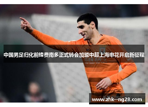 中国男足归化前锋费南多正式转会加盟中超上海申花开启新征程 中国男足归化前锋费南多正式转会加盟中超上海申花开启新征程