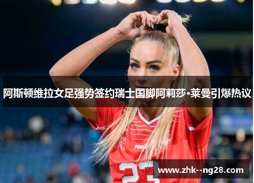 阿斯顿维拉女足强势签约瑞士国脚阿莉莎·莱曼引爆热议 阿斯顿维拉女足强势签约瑞士国脚阿莉莎·莱曼引爆热议