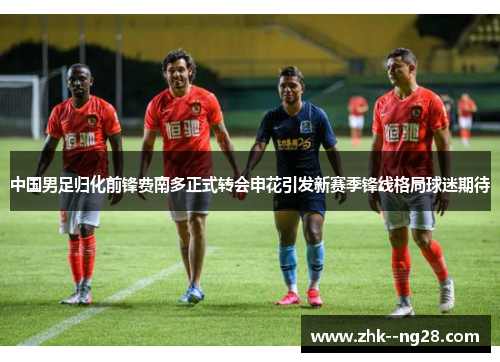 中国男足归化前锋费南多正式转会申花引发新赛季锋线格局球迷期待 中国男足归化前锋费南多正式转会申花引发新赛季锋线格局球迷期待
