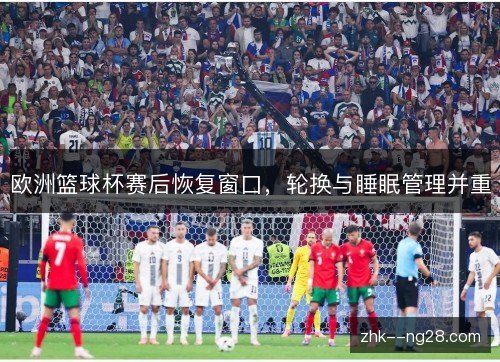 欧洲篮球杯赛后恢复窗口,轮换与睡眠管理并重 欧洲篮球杯赛后恢复窗口,轮换与睡眠管理并重
