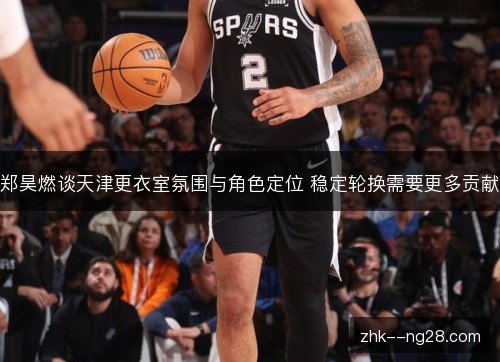 郑昊燃谈天津更衣室氛围与角色定位 稳定轮换需要更多贡献 郑昊燃谈天津更衣室氛围与角色定位 稳定轮换需要更多贡献